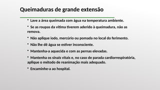 • Lave a área queimada com água na temperatura ambiente.
• Se as roupas da vítima tiverem aderido à queimadura, não as
remova.
• Não aplique iodo, mercúrio ou pomada no local do ferimento.
• Não lhe dê água se estiver inconsciente.
• Mantenha-a aquecida e com as pernas elevadas.
• Mantenha os sinais vitais e, no caso de parada cardiorrespiratória,
aplique o método de reanimação mais adequado.
• Encaminhe-a ao hospital.
Queimaduras de grande extensão
 