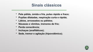 Sinais clássicos
• Pele pálida, úmida e fria, pulso rápido e fraco;
• Pupilas dilatadas, respiração curta e rápida;
• Lábios, arroxeados ou pálidos;
• Náuseas e vômitos, tremores de frio;
• Perda consciência;
• Inchaços (anafiláticos);
• Sede, tremor e agitação (hipovolêmico);
 