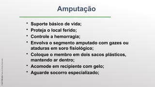 Amputação
• Suporte básico de vida;
• Proteja o local ferido;
• Controle a hemorragia;
• Envolva o segmento amputado com gazes ou
ataduras em soro fisiológico;
• Coloque o membro em dois sacos plásticos,
mantendo ar dentro;
• Acomode em recipiente com gelo;
• Aguarde socorro especializado;
©
SST
TITÃS
2023.
Todos
os
Direitos
Reservados
 