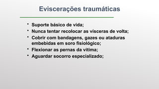 Eviscerações traumáticas
• Suporte básico de vida;
• Nunca tentar recolocar as vísceras de volta;
• Cobrir com bandagens, gazes ou ataduras
embebidas em soro fisiológico;
• Flexionar as pernas da vitima;
• Aguardar socorro especializado;
 
