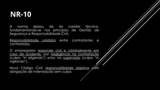 NR-10
⇨ A norma deixou de ter caráter técnico,
fundamentando-se nos princípios de Gestão de
Segurança e Responsabilidade Civil.
⇨ Responsabilidade solidária entre contratantes e
contratados.
⇨ O empregador responde civil e criminalmente em
caso de acidente, por negligência na contratação
(culpa “in eligendo”) e/ou na supervisão (culpa “in
vigilando”).
⇨ Novo Código Civil: responsabilidade objetiva com
obrigação de indenização sem culpa.
 