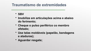 Traumatismo de extremidades
• SBV
• Imobilize em articulações acima e abaixo
do ferimento;
• Cheque o pulso periférico co membro
afetado;
• Use talas moldáveis (papelão, bandagens
e ataduras);
• Aguardar resgate;
 