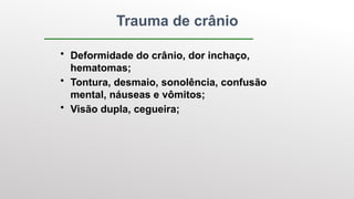 Trauma de crânio
• Deformidade do crânio, dor inchaço,
hematomas;
• Tontura, desmaio, sonolência, confusão
mental, náuseas e vômitos;
• Visão dupla, cegueira;
 