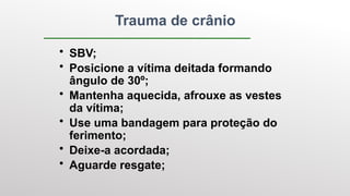 Trauma de crânio
• SBV;
• Posicione a vítima deitada formando
ângulo de 30º;
• Mantenha aquecida, afrouxe as vestes
da vítima;
• Use uma bandagem para proteção do
ferimento;
• Deixe-a acordada;
• Aguarde resgate;
 