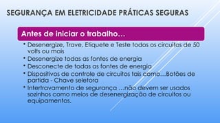 SEGURANÇA EM ELETRICIDADE PRÁTICAS SEGURAS
Antes de iniciar o trabalho…
• Desenergize, Trave, Etiquete e Teste todos os circuitos de 50
volts ou mais
• Desenergize todas as fontes de energia
• Desconecte de todas as fontes de energia
• Dispositivos de controle de circuitos tais como…Botões de
partida - Chave seletora
• Intertravamento de segurança …não devem ser usados
sozinhos como meios de desenergização de circuitos ou
equipamentos.
 