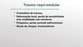 Trauma raqui-medular
• Cinemática do trauma;
• Deformação local, perda da sensibilidade
e/ou mobilidade nos membros;
• Priapismo, perda controle esfinctoriano;
• Sinais de choque, inconsciência;
 