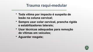 Trauma raqui-medular
• Toda vítima por impacto é suspeita de
lesão na coluna cervical;
• Sempre usar colar cervical, prancha rígida
e estabilizadores laterais;
• Usar técnicas adequadas para remoção
de vítimas em veículos;
• Aguardar resgate;
 