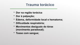 Trauma torácico
• Dor na região torácica
• Dor á palpação;
• Edema, deformidade local e hematoma;
• Dificuldade respiratória;
• Movimentos desiguais do tórax
(movimento paradoxal);
• Tosse com sangue;
 