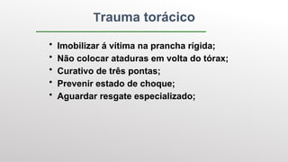 • Imobilizar á vítima na prancha rígida;
• Não colocar ataduras em volta do tórax;
• Curativo de três pontas;
• Prevenir estado de choque;
• Aguardar resgate especializado;
Trauma torácico
 