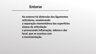 Entorse
Na entorse há distensão dos ligamentos
articulares, ocasionando
a separação momentânea das superfícies
ósseas da articulação
e provocando inflamação, edema e dor
local, que se acentua com
a movimentação.
 