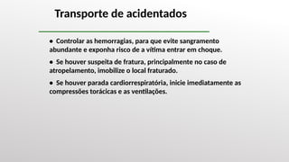 Transporte de acidentados
• Controlar as hemorragias, para que evite sangramento
abundante e exponha risco de a vítima entrar em choque.
• Se houver suspeita de fratura, principalmente no caso de
atropelamento, imobilize o local fraturado.
• Se houver parada cardiorrespiratória, inicie imediatamente as
compressões torácicas e as ventilações.
 
