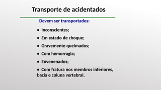 Transporte de acidentados
Devem ser transportados:
• Inconscientes;
• Em estado de choque;
• Gravemente queimados;
• Com hemorragia;
• Envenenados;
• Com fratura nos membros inferiores,
bacia e coluna vertebral.
 