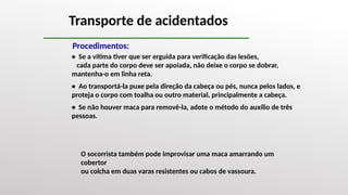 Transporte de acidentados
O socorrista também pode improvisar uma maca amarrando um
cobertor
ou colcha em duas varas resistentes ou cabos de vassoura.
Procedimentos:
• Se a vítima tiver que ser erguida para verificação das lesões,
cada parte do corpo deve ser apoiada, não deixe o corpo se dobrar,
mantenha-o em linha reta.
• Ao transportá-la puxe pela direção da cabeça ou pés, nunca pelos lados, e
proteja o corpo com toalha ou outro material, principalmente a cabeça.
• Se não houver maca para removê-la, adote o método do auxílio de três
pessoas.
 