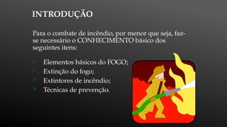 INTRODUÇÃO
Para o combate de incêndio, por menor que seja, faz-
se necessário o CONHECIMENTO básico dos
seguintes itens:
 Elementos básicos do FOGO;
 Extinção do fogo;
 Extintores de incêndio;
 Técnicas de prevenção.
 