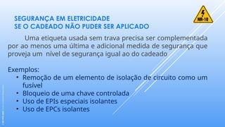 SEGURANÇA EM ELETRICIDADE
SE O CADEADO NÃO PUDER SER APLICADO
Uma etiqueta usada sem trava precisa ser complementada
por ao menos uma última e adicional medida de segurança que
proveja um nível de segurança igual ao do cadeado
Exemplos:
• Remoção de um elemento de isolação de circuito como um
fusível
• Bloqueio de uma chave controlada
• Uso de EPIs especiais isolantes
• Uso de EPCs isolantes
©
SST
TITÃS
2023.
Todos
os
Direitos
Reservados
 
