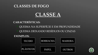 CLASSES DE FOGO
EXEMPLOS:
MADEIRA
PAPEL
BORRACHA
TECIDO
PLÁSTICOS OUTROS
CARACTERÍSTICAS:
 QUEIMA NA SUPERFÍCIE E EM PROFUNDIDADE
 QUEIMA DEIXANDO RESÍDUOS OU CINZAS
CLASSE A
 