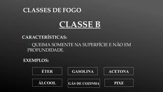 CLASSES DE FOGO
EXEMPLOS:
CARACTERÍSTICAS:
 QUEIMA SOMENTE NA SUPERFÍCIE E NÃO EM
PROFUNDIDADE.
CLASSE B
ÁLCOOL
GASOLINA ACETONA
ÉTER
PIXE
GÁS DE COZINHA
 