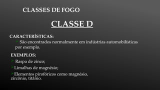 CLASSES DE FOGO
CARACTERÍSTICAS:
 São encontrados normalmente em indústrias automobilísticas
por exemplo.
EXEMPLOS:
 Raspa de zinco;
Limalhas de magnésio;
Elementos pirofóricos como magnésio,
zircônio, titânio.
CLASSE D
 