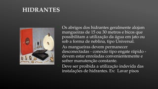 HIDRANTES

Os abrigos dos hidrantes geralmente alojam
mangueiras de 15 ou 30 metros e bicos que
possibilitam a utilização da água em jato ou
sob a forma de neblina, tipo Universal.

As mangueiras devem permanecer
desconectadas - conexão tipo engate rápido -
devem estar enroladas convenientemente e
sofrer manutenção constante.

Deve ser proibida a utilização indevida das
instalações de hidrantes. Ex: Lavar pisos
 