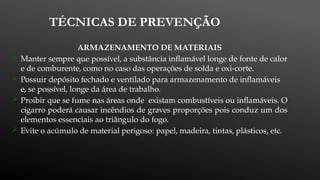 TÉCNICAS DE PREVENÇÃO
ARMAZENAMENTO DE MATERIAIS
 Manter sempre que possível, a substância inflamável longe de fonte de calor
e de comburente, como no caso das operações de solda e oxi-corte.
 Possuir depósito fechado e ventilado para armazenamento de inflamáveis
e, se possível, longe da área de trabalho.
 Proibir que se fume nas áreas onde existam combustíveis ou inflamáveis. O
cigarro poderá causar incêndios de graves proporções pois conduz um dos
elementos essenciais ao triângulo do fogo.
 Evite o acúmulo de material perigoso: papel, madeira, tintas, plásticos, etc.
 