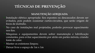 TÉCNICAS DE PREVENÇÃO
MANUTENÇÃO ADEQUADA
 Instalação elétrica apropriada: fios expostos ou descascados devem ser
evitados, pois podem ocasionar curtos-circuitos, que serão origem de
focos de incêndio.
 No caso de instalações mal projetadas, poderão provocar aquecimento
nos fios.
 Máquinas e equipamentos devem sofrer manutenção e lubrificação
constantes, para evitar aquecimento por atrito em partes móveis, criando
fonte de calor.
 Manter os extintores limpos;
 Deixar livre o espaço de 1m x 1m
 