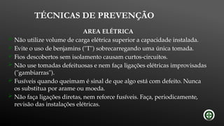 TÉCNICAS DE PREVENÇÃO
AREA ELÉTRICA
 Não utilize volume de carga elétrica superior a capacidade instalada.
 Evite o uso de benjamins ("T") sobrecarregando uma única tomada.
 Fios descobertos sem isolamento causam curtos-circuitos.
 Não use tomadas defeituosas e nem faça ligações elétricas improvisadas
("gambiarras").
 Fusíveis quando queimam é sinal de que algo está com defeito. Nunca
os substitua por arame ou moeda.
 Não faça ligações diretas, nem reforce fusíveis. Faça, periodicamente,
revisão das instalações elétricas.
 