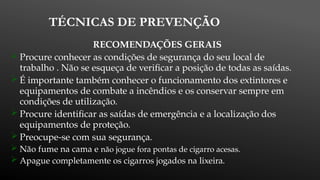 TÉCNICAS DE PREVENÇÃO
RECOMENDAÇÕES GERAIS
 Procure conhecer as condições de segurança do seu local de
trabalho . Não se esqueça de verificar a posição de todas as saídas.
 É importante também conhecer o funcionamento dos extintores e
equipamentos de combate a incêndios e os conservar sempre em
condições de utilização.
 Procure identificar as saídas de emergência e a localização dos
equipamentos de proteção.
 Preocupe-se com sua segurança.
 Não fume na cama e não jogue fora pontas de cigarro acesas.
 Apague completamente os cigarros jogados na lixeira.
 