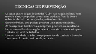 TÉCNICAS DE PREVENÇÃO
 Ao sentir cheiro de gás de cozinha (GLP), não risque fósforos, nem
ascenda a luz, você poderá causar uma explosão. Ventile bem o
ambiente abrindo portas e janelas, evitando atrito.
 Não solte balões, pois poderá provocar uma grande incêndio.
 Dê passagem ao Bombeiro, a emergência pode ser sua residência.
 As portas e saídas de emergência terão de abrir para fora, não para
o interior do local de trabalho.
 Use a criatividade na falta de equipamentos de combate a incêndio,
como exemplo: areia, mato verde, terra, etc.
 