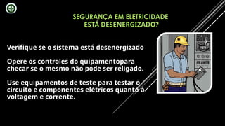 SEGURANÇA EM ELETRICIDADE
ESTÁ DESENERGIZADO?
Verifique se o sistema está desenergizado
Opere os controles do quipamentopara
checar se o mesmo não pode ser religado.
Use equipamentos de teste para testar o
circuito e componentes elétricos quanto à
voltagem e corrente.
 