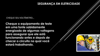 SEGURANÇA EM ELETRICIDADE
CHEQUE SEU VOLTÍMETRO…
Cheque o equipamento de teste
em uma fonte sabidamente
energizada de algumas voltagens
para assegurar que ele está
funcionando antes e depois de
checar o circuito no qual você
estará trabalhando.
 