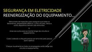 SEGURANÇA EM ELETRICIDADE
REENERGIZAÇÃO DO EQUIPAMENTO…
Efetue teste de inspeções para assegurar que todas as
ferramentas, jampeadores elétricos, curtos circuitos, terras e
outros dispositivos tenham sido removidos
b
Avise aos outros para se manter longe dos circuitos e
equipamentos.
Cada cadeado e etiqueta precisa ser removido pela pessoa
que o aplicou
Cheque visualmente se todos os empregados estão longe dos
circuitos e equipamentos.
 