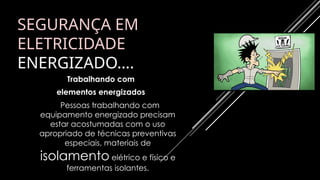 SEGURANÇA EM
ELETRICIDADE
ENERGIZADO….
Trabalhando com
elementos energizados
Pessoas trabalhando com
equipamento energizado precisam
estar acostumadas com o uso
apropriado de técnicas preventivas
especiais, materiais de
isolamento elétrico e físico e
ferramentas isolantes.
 