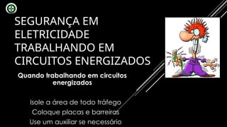 SEGURANÇA EM
ELETRICIDADE
TRABALHANDO EM
CIRCUITOS ENERGIZADOS
Quando trabalhando em circuitos
energizados
Isole a área de todo tráfego
Coloque placas e barreiras
Use um auxiliar se necessário
 