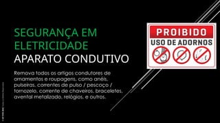 SEGURANÇA EM
ELETRICIDADE
APARATO CONDUTIVO
Remova todos os artigos condutores de
ornamentos e roupagens, como anéis,
pulseiras, correntes de pulso / pescoço /
tornozelo, corrente de chaveiros, braceletes,
avental metalizado, relógios, e outros.
©
SST
TITÃS
2023.
Todos
os
Direitos
Reservados
 