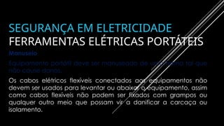 SEGURANÇA EM ELETRICIDADE
FERRAMENTAS ELÉTRICAS PORTÁTEIS
Manuseio
Equipamento portátil deve ser manuseado de uma forma tal que
não cause danos.
Os cabos elétricos flexíveis conectados aos equipamentos não
devem ser usados para levantar ou abaixar o equipamento, assim
como cabos flexíveis não podem ser fixados com grampos ou
qualquer outro meio que possam vir a danificar a carcaça ou
isolamento.
 