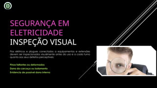 SEGURANÇA EM
ELETRICIDADE
INSPEÇÃO VISUAL
Fios elétricos e plugues conectados a equipamentos e extensões
devem ser inspecionados visualmente antes do uso e a cada turno
quanto aos seus defeitos perceptíveis:
Pinos faltantes ou deformados
Dano da carcaça ou isolamento
Evidencia de possível dano interno
 
