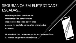 SEGURANÇA EM ELETRICIDADE
ESCADAS…
Escadas portáteis precisam ter
montantes não condutivos se
elas são usadas onde os usuários
possam ter contato com partes energizadas
expostas.
Mantenha todos os elementos de escada no mínimo
03 metros longe de linhas elétricas.
 