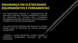 SEGURANÇA EM ELETRICIDADE
EQUIPAMENTOS E FERRAMENTAS
– Use ferramentas isolantes e equipamentos de
manuseio isolantes quando trabalhando próximo
de elementos de circuitos e/ou condutores
energizados expostos de painéis, se for impossível o
trabalho com circuito desenergizado,
– Use saca fusíveis isolantes para remover ou instalar
fusíveis onde os terminais de fusíveis estiverem
energizados.
– Cordas e outros elementos usados próximo a
elementos energizados precisam ser não-
condutivos.
 