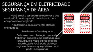 SEGURANÇA EM ELETRICIDADE
SEGURANÇA DE ÁREA
Você precisa ser capaz de observar o que
você está fazendo quando trabalhando com
equipamento energizado.
Não trabalhe com elementos elétricos
energizados
• Sem iluminação adequada
• Se houver uma obstrução que evite
trabalhar onde há uma obstrução que
prejudique a visão da sua área de
trabalho, pois você pode alcançar
cegamente áreas que podem conter
partes energizadas
 