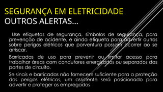 SEGURANÇA EM ELETRICIDADE
OUTROS ALERTAS…
❖ Use etiquetas de segurança, símbolos de segurança, para
prevenção de acidente, e ainda etiqueta para advertir outros
sobre perigos elétricos que porventura possam ocorrer ao se
arriscar.
❖Barricadas de uso para prevenir ou limitar acesso para
trabalhar áreas com condutores energizados ou separados das
partes de circuito.
❖Se sinais e barricadas não fornecem suficiente para a proteção
dos perigos elétricos, um assistente será posicionado para
advertir e proteger os empregados
 