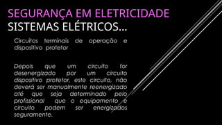 SEGURANÇA EM ELETRICIDADE
SISTEMAS ELÉTRICOS…
Circuitos terminais de operação e
dispositivo protetor
Depois que um circuito for
desenergizado por um circuito
dispositivo protetor, este circuito, não
deverá ser manualmente reenergizado
até que seja determinado pelo
profissional que o equipamento e
circuito podem ser energizados
seguramente.
 