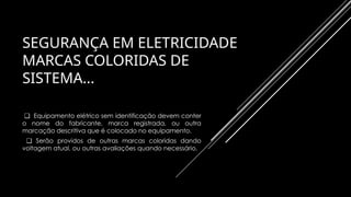 SEGURANÇA EM ELETRICIDADE
MARCAS COLORIDAS DE
SISTEMA...
❑ Equipamento elétrico sem identificação devem conter
o nome do fabricante, marca registrada, ou outra
marcação descritiva que é colocado no equipamento.
❑ Serão providos de outras marcas coloridas dando
voltagem atual, ou outras avaliações quando necessário.
 