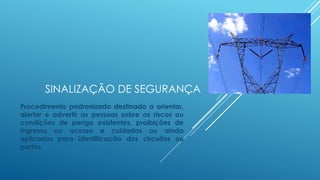 SINALIZAÇÃO DE SEGURANÇA
Procedimento padronizado destinado a orientar,
alertar e advertir as pessoas sobre os riscos ou
condições de perigo existentes, proibições de
ingresso ou acesso e cuidados ou ainda
aplicados para identificação dos circuitos ou
partes.
 