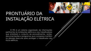 PRONTUÁRIO DA
INSTALAÇÃO ELÉTRICA
O PIE é um sistema organizado de informações
pertinentes às instalações elétricas e aos trabalhadores
que sintetizará o conjunto de procedimentos, ações,
documentações e programas que a empresa mantém
ou planeja executar para proteger o trabalhador dos
riscos elétricos.
 