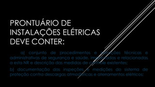 PRONTUÁRIO DE
INSTALAÇÕES ELÉTRICAS
DEVE CONTER:
a) conjunto de procedimentos e instruções técnicas e
administrativas de segurança e saúde, implantadas e relacionadas
a esta NR e descrição das medidas de controle existentes;
b) documentação das inspeções e medições do sistema de
proteção contra descargas atmosféricas e aterramentos elétricos;
 
