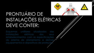PRONTUÁRIO DE
INSTALAÇÕES ELÉTRICAS
DEVE CONTER:
Esquemas unifilares atualizados das
instalações elétricas dos seus
estabelecimentos com as especificações
do sistema de aterramento e demais
equipamentos e dispositivos de proteção.
 