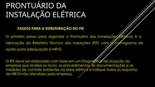 PRONTUÁRIO DA
INSTALAÇÃO ELÉTRICA
PASSOS PARA A ESTRUTURAÇÃO DO PIE
O primeiro passo para organizar o Prontuário das Instalações Elétricas é a
laboração do Relatório Técnico das Inspeções (RTI) com o cronograma de
ações para adequação à NR10.
O RTI deve ser elaborado com base em um Diagnóstico de situação da
empresa que analise os riscos, os procedimentos, as documentações e as
medidas de controle existentes na área elétrica e indique todos os requisitos
da NR10 não atendidos pela empresa.
 