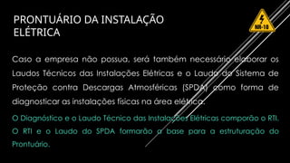 PRONTUÁRIO DA INSTALAÇÃO
ELÉTRICA
Caso a empresa não possua, será também necessário elaborar os
Laudos Técnicos das Instalações Elétricas e o Laudo do Sistema de
Proteção contra Descargas Atmosféricas (SPDA) como forma de
diagnosticar as instalações físicas na área elétrica.
O Diagnóstico e o Laudo Técnico das Instalações Elétricas comporão o RTI.
O RTI e o Laudo do SPDA formarão a base para a estruturação do
Prontuário.
 