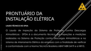 PRONTUÁRIO DA
INSTALAÇÃO ELÉTRICA
LAUDO TÉCNICO DO SPDA
O Laudo de inspeção do Sistema de Proteção contra Descargas
Atmosféricas - SPDA é o documento técnico das inspeções e medições
realizadas no Sistema de Proteção contra Descargas Atmosféricas e no
sistema de Aterramento Elétrico da empresa com a finalidade de verificar
a conformidade com a Norma Técnica Brasileira ABNT NBR-5419 e a NR10.
©
SST
TITÃS
2023.
Todos
os
Direitos
Reservados
 