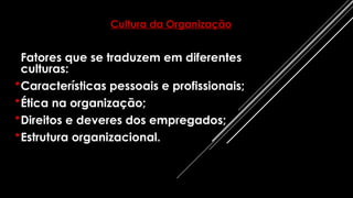 Fatores que se traduzem em diferentes
culturas:
•Características pessoais e profissionais;
•Ética na organização;
•Direitos e deveres dos empregados;
•Estrutura organizacional.
Cultura da Organização
 